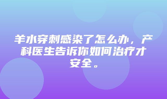 羊水穿刺感染了怎么办，产科医生告诉你如何治疗才安全。