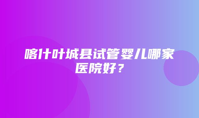 喀什叶城县试管婴儿哪家医院好？