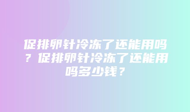 促排卵针冷冻了还能用吗？促排卵针冷冻了还能用吗多少钱？