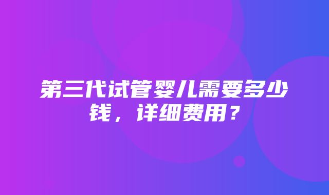 第三代试管婴儿需要多少钱，详细费用？