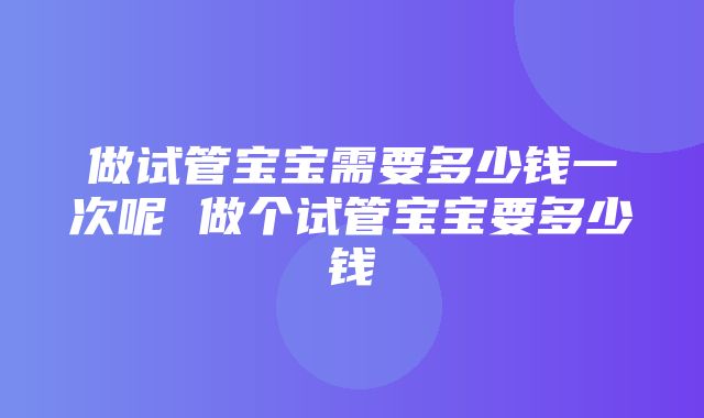 做试管宝宝需要多少钱一次呢 做个试管宝宝要多少钱