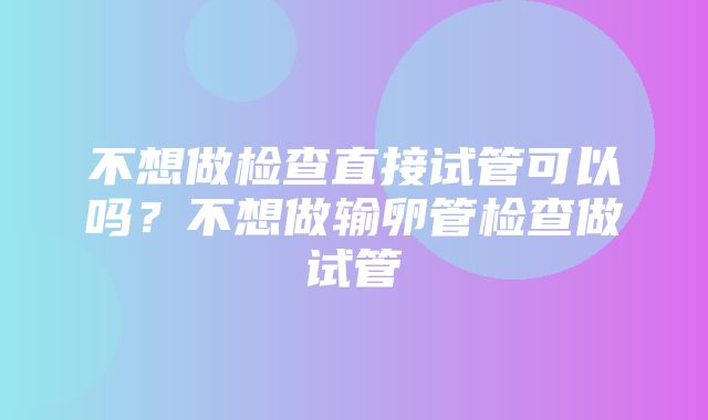 不想做检查直接试管可以吗？不想做输卵管检查做试管