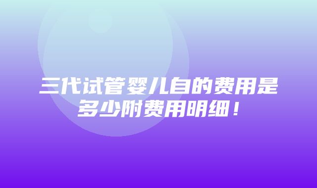 三代试管婴儿自的费用是多少附费用明细！