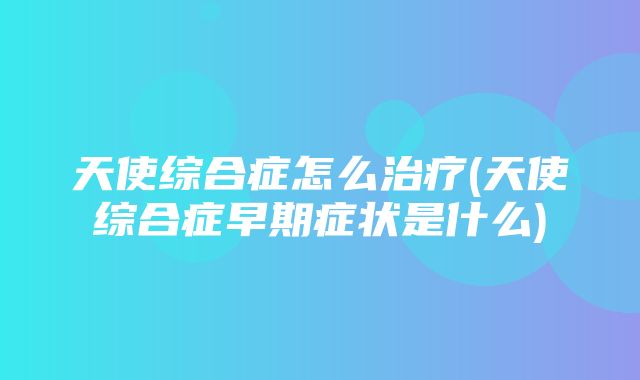 天使综合症怎么治疗(天使综合症早期症状是什么)