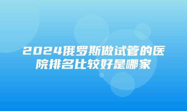 2024俄罗斯做试管的医院排名比较好是哪家