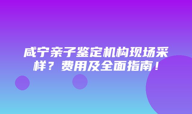 咸宁亲子鉴定机构现场采样？费用及全面指南！