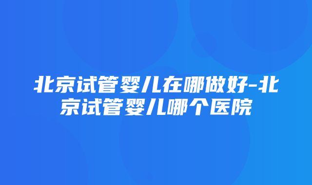 北京试管婴儿在哪做好-北京试管婴儿哪个医院