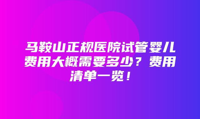 马鞍山正规医院试管婴儿费用大概需要多少？费用清单一览！