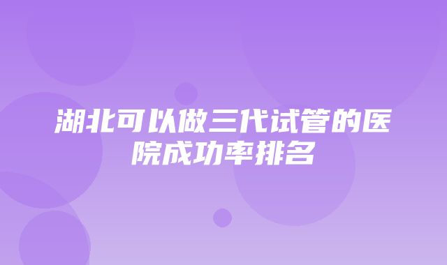 湖北可以做三代试管的医院成功率排名