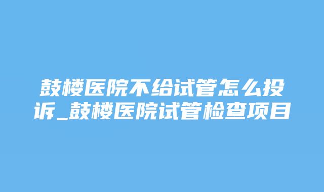 鼓楼医院不给试管怎么投诉_鼓楼医院试管检查项目