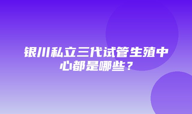 银川私立三代试管生殖中心都是哪些？