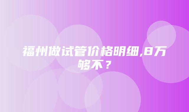 福州做试管价格明细,8万够不？