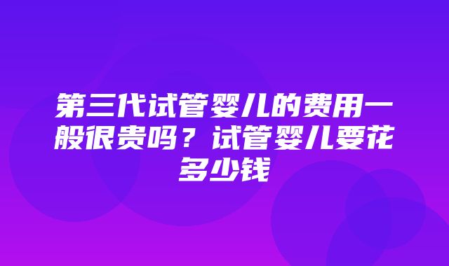 第三代试管婴儿的费用一般很贵吗？试管婴儿要花多少钱