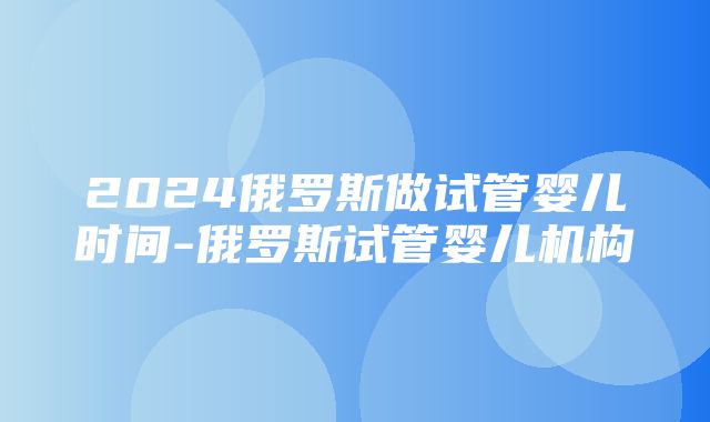 2024俄罗斯做试管婴儿时间-俄罗斯试管婴儿机构