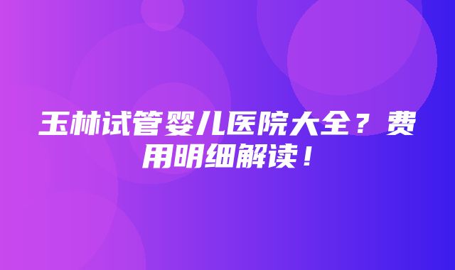 玉林试管婴儿医院大全？费用明细解读！