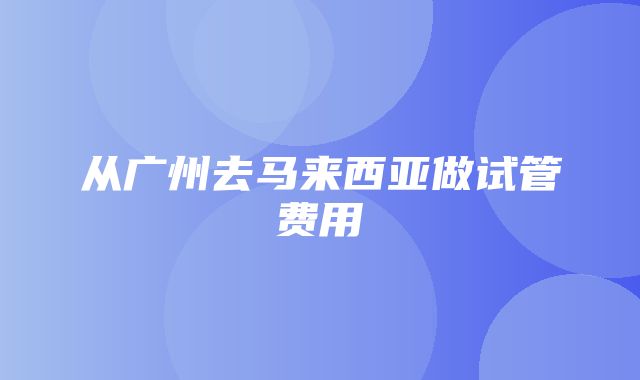 从广州去马来西亚做试管费用