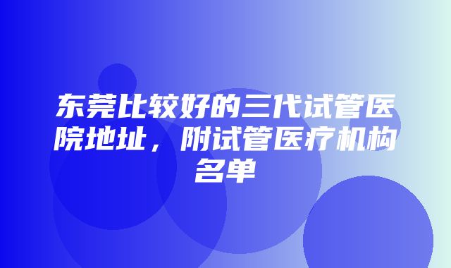 东莞比较好的三代试管医院地址，附试管医疗机构名单