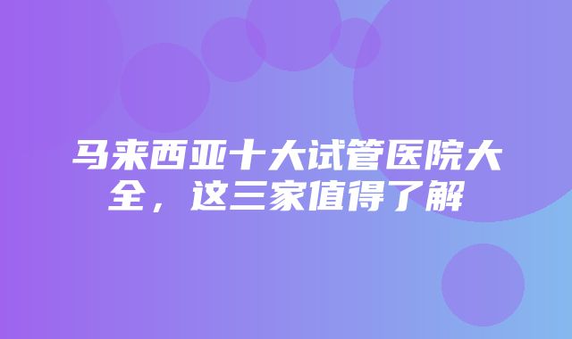 马来西亚十大试管医院大全，这三家值得了解