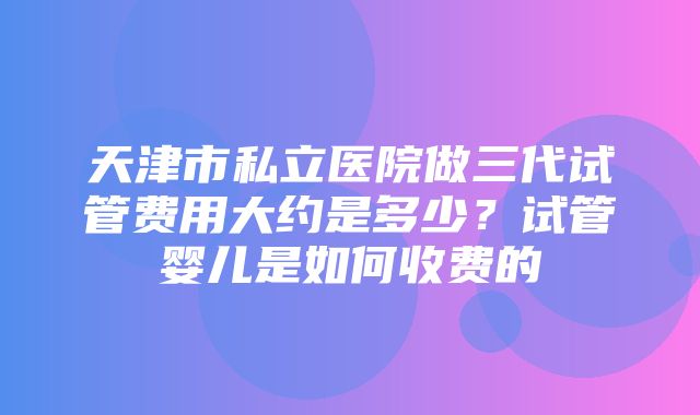 天津市私立医院做三代试管费用大约是多少？试管婴儿是如何收费的