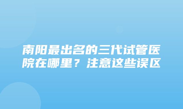 南阳最出名的三代试管医院在哪里？注意这些误区