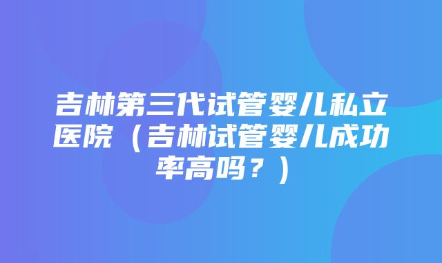 吉林第三代试管婴儿私立医院（吉林试管婴儿成功率高吗？)