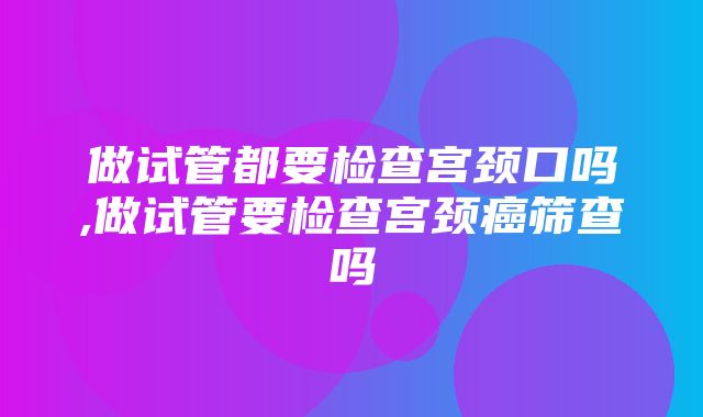 做试管都要检查宫颈口吗,做试管要检查宫颈癌筛查吗