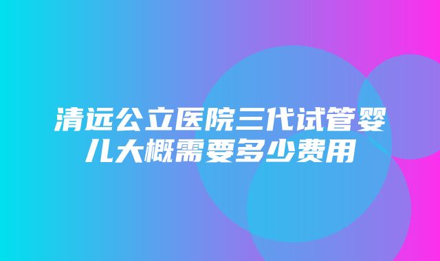 清远公立医院三代试管婴儿大概需要多少费用