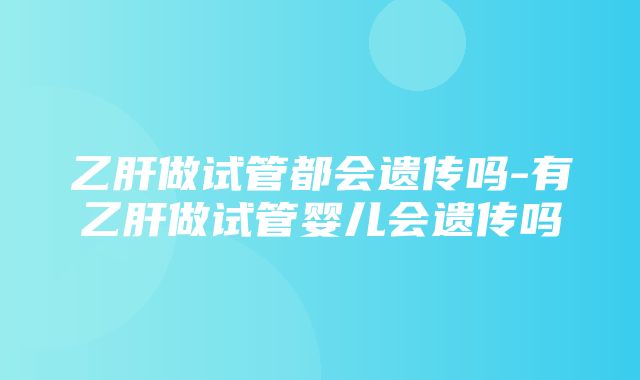 乙肝做试管都会遗传吗-有乙肝做试管婴儿会遗传吗