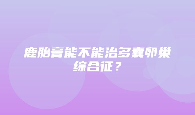 鹿胎膏能不能治多囊卵巢综合征？