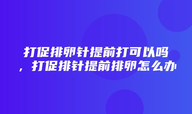 打促排卵针提前打可以吗，打促排针提前排卵怎么办