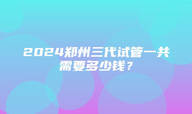 2024郑州三代试管一共需要多少钱？