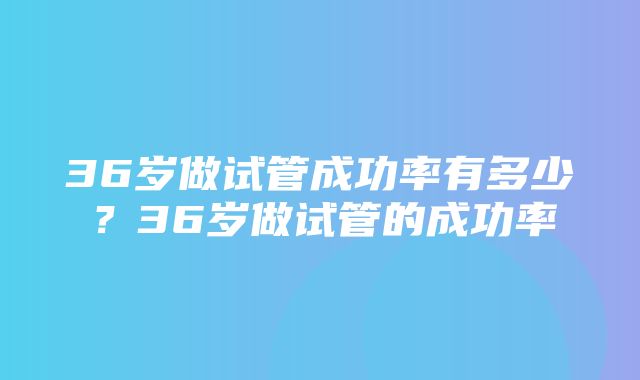 36岁做试管成功率有多少？36岁做试管的成功率