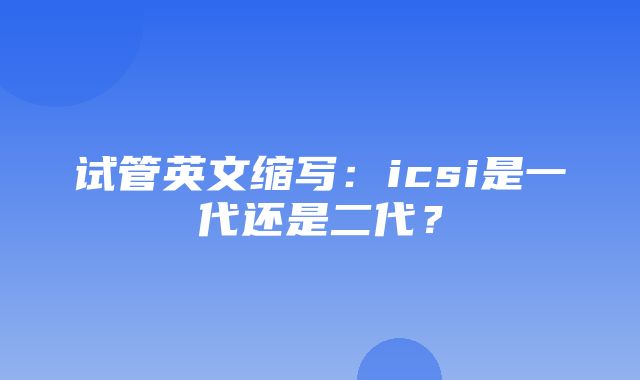 试管英文缩写：icsi是一代还是二代？