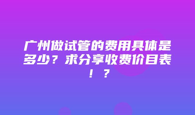 广州做试管的费用具体是多少？求分享收费价目表！？