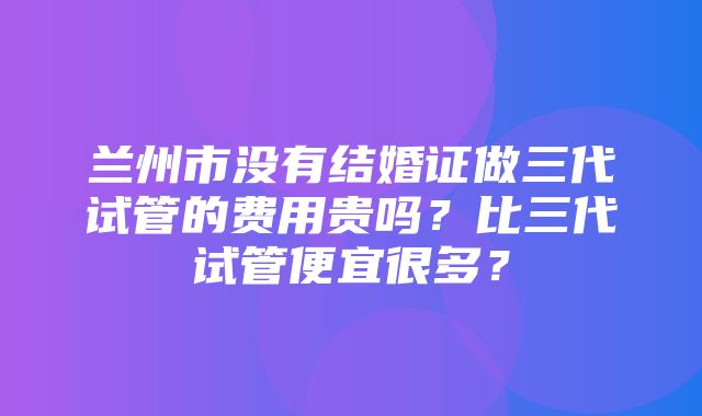 兰州市没有结婚证做三代试管的费用贵吗？比三代试管便宜很多？