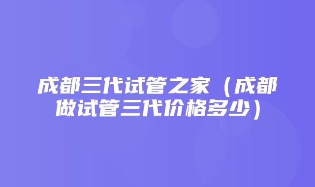 成都三代试管之家（成都做试管三代价格多少）