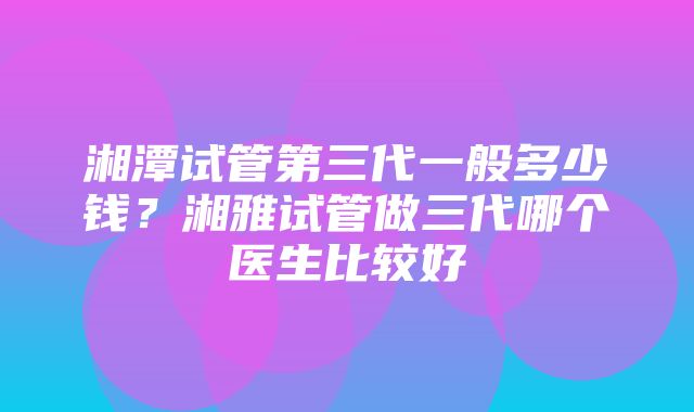 湘潭试管第三代一般多少钱？湘雅试管做三代哪个医生比较好