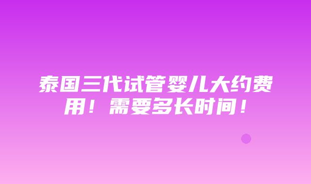 泰国三代试管婴儿大约费用！需要多长时间！