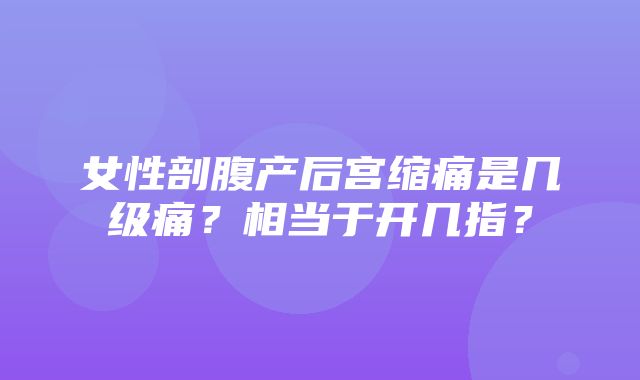 女性剖腹产后宫缩痛是几级痛？相当于开几指？