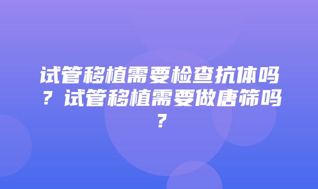 试管移植需要检查抗体吗？试管移植需要做唐筛吗？