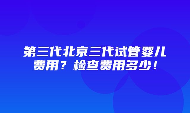 第三代北京三代试管婴儿费用？检查费用多少！