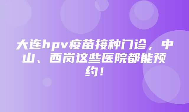 大连hpv疫苗接种门诊，中山、西岗这些医院都能预约！