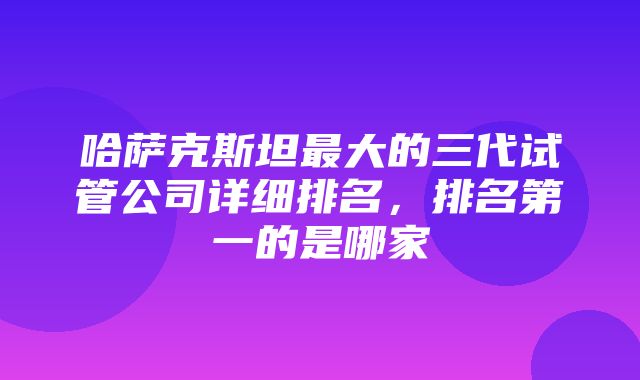 哈萨克斯坦最大的三代试管公司详细排名，排名第一的是哪家