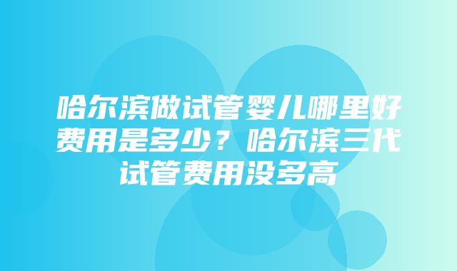 哈尔滨做试管婴儿哪里好费用是多少？哈尔滨三代试管费用没多高