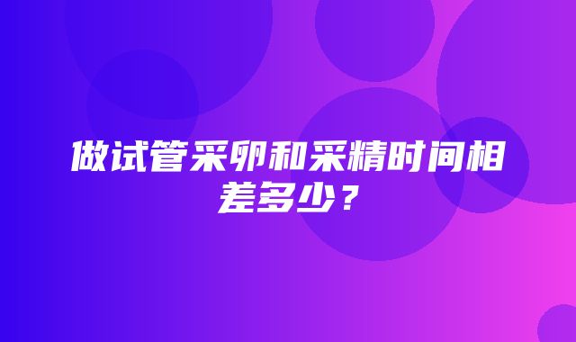 做试管采卵和采精时间相差多少？