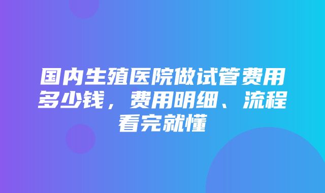 国内生殖医院做试管费用多少钱，费用明细、流程看完就懂