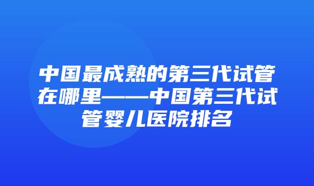 中国最成熟的第三代试管在哪里——中国第三代试管婴儿医院排名