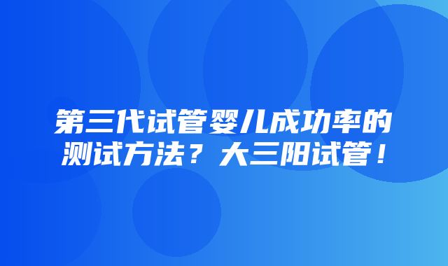 第三代试管婴儿成功率的测试方法？大三阳试管！