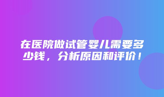 在医院做试管婴儿需要多少钱，分析原因和评价！