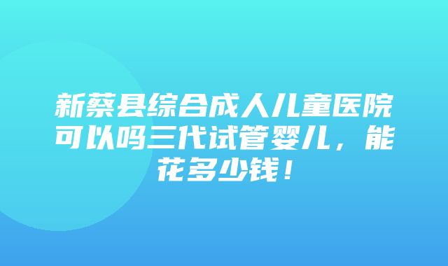 新蔡县综合成人儿童医院可以吗三代试管婴儿，能花多少钱！